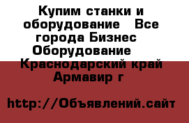 Купим станки и оборудование - Все города Бизнес » Оборудование   . Краснодарский край,Армавир г.